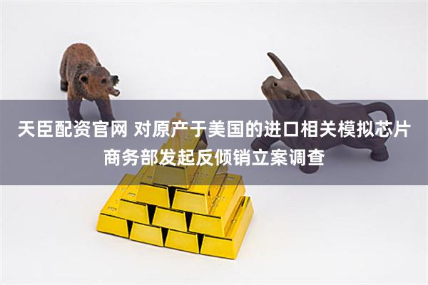 天臣配资官网 对原产于美国的进口相关模拟芯片商务部发起反倾销立案调查