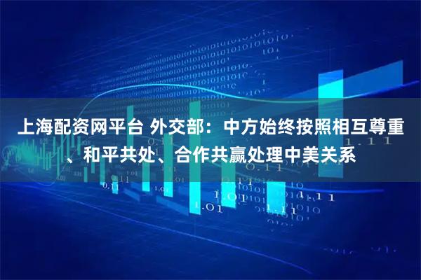 上海配资网平台 外交部：中方始终按照相互尊重、和平共处、合作共赢处理中美关系