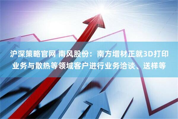 沪深策略官网 南风股份：南方增材正就3D打印业务与散热等领域客户进行业务洽谈、送样等