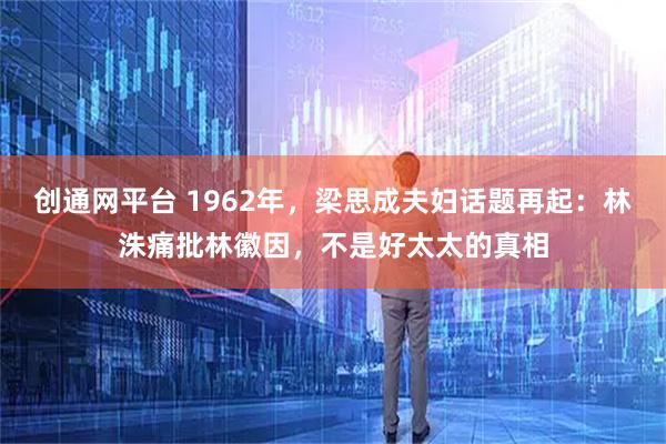创通网平台 1962年，梁思成夫妇话题再起：林洙痛批林徽因，不是好太太的真相