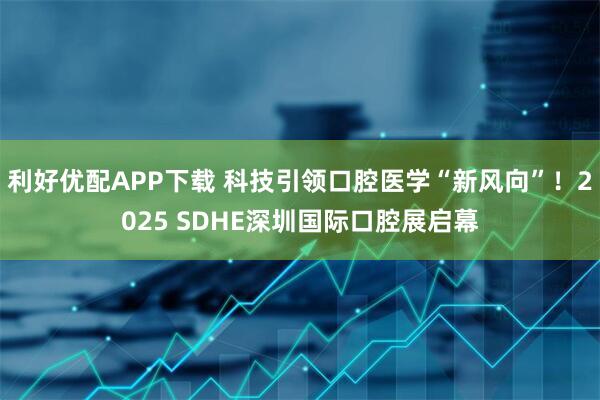 利好优配APP下载 科技引领口腔医学“新风向”！2025 SDHE深圳国际口腔展启幕
