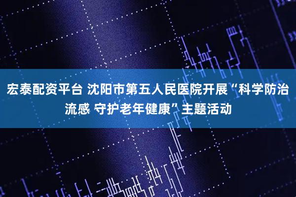 宏泰配资平台 沈阳市第五人民医院开展“科学防治流感 守护老年健康”主题活动