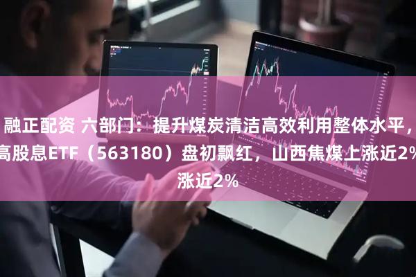 融正配资 六部门：提升煤炭清洁高效利用整体水平，高股息ETF（563180）盘初飘红，山西焦煤上涨近2%