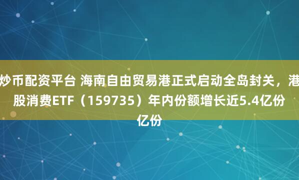 炒币配资平台 海南自由贸易港正式启动全岛封关，港股消费ETF（159735）年内份额增长近5.4亿份