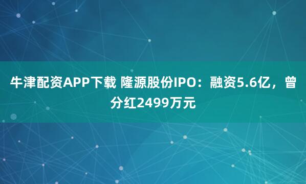 牛津配资APP下载 隆源股份IPO：融资5.6亿，曾分红2499万元