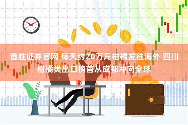 首胜证券官网 每天约20万斤柑橘发往海外 四川柑橘类出口榜首从成都冲向全球