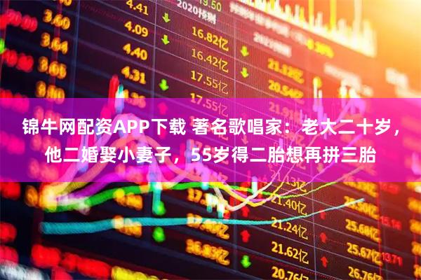 锦牛网配资APP下载 著名歌唱家：老大二十岁，他二婚娶小妻子，55岁得二胎想再拼三胎