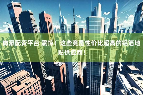 微豪配资平台 震惊！这些竟是性价比超高的铝箔地贴供应商！