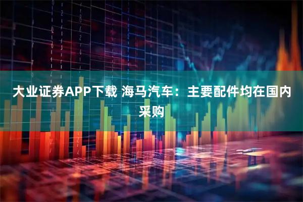 大业证券APP下载 海马汽车：主要配件均在国内采购