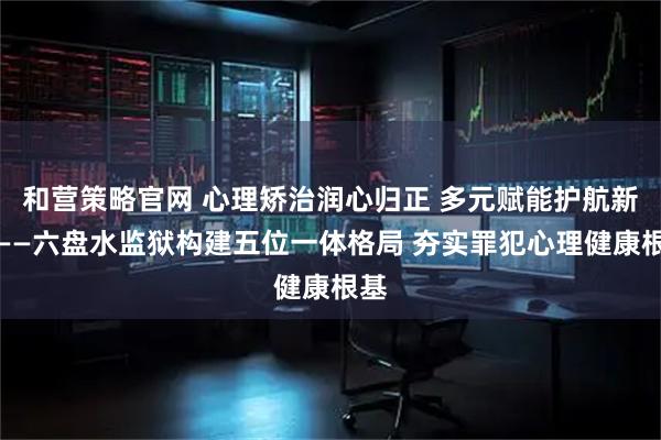 和营策略官网 心理矫治润心归正 多元赋能护航新生——六盘水监狱构建五位一体格局 夯实罪犯心理健康根基