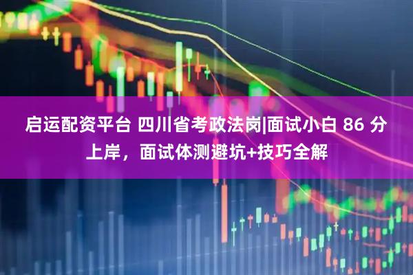 启运配资平台 四川省考政法岗|面试小白 86 分上岸，面试体测避坑+技巧全解
