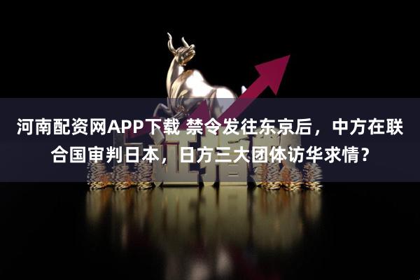 河南配资网APP下载 禁令发往东京后，中方在联合国审判日本，日方三大团体访华求情？