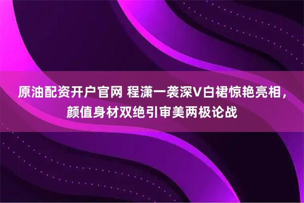 原油配资开户官网 程潇一袭深V白裙惊艳亮相，颜值身材双绝引审美两极论战